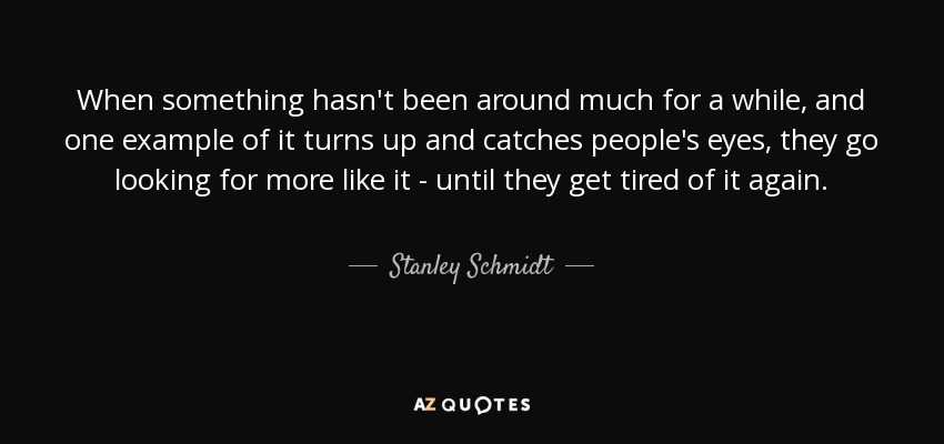 When something hasn't been around much for a while, and one example of it turns up and catches people's eyes, they go looking for more like it - until they get tired of it again. - Stanley Schmidt