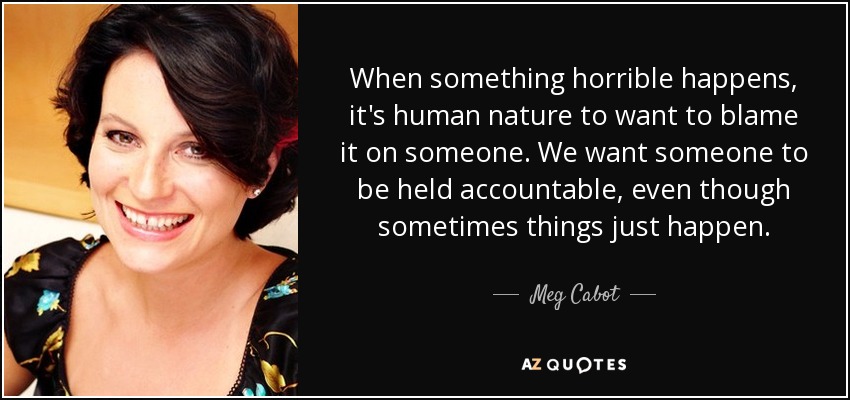 When something horrible happens, it's human nature to want to blame it on someone. We want someone to be held accountable, even though sometimes things just happen. - Meg Cabot