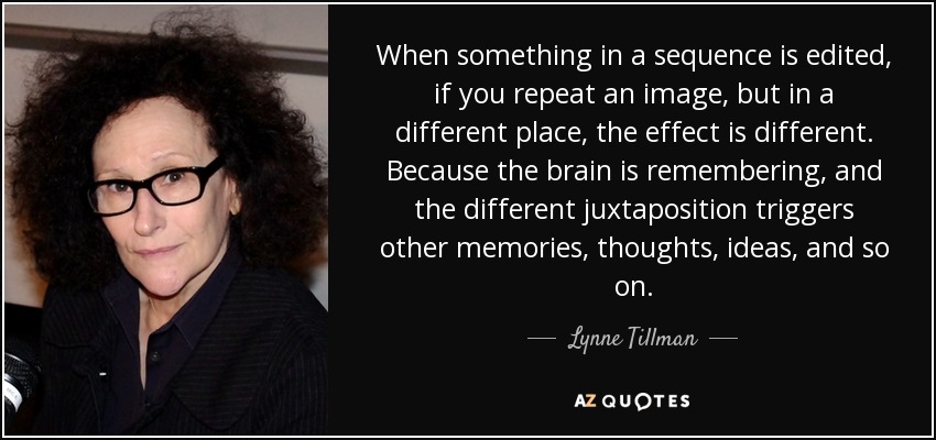 When something in a sequence is edited, if you repeat an image, but in a different place, the effect is different. Because the brain is remembering, and the different juxtaposition triggers other memories, thoughts, ideas, and so on. - Lynne Tillman