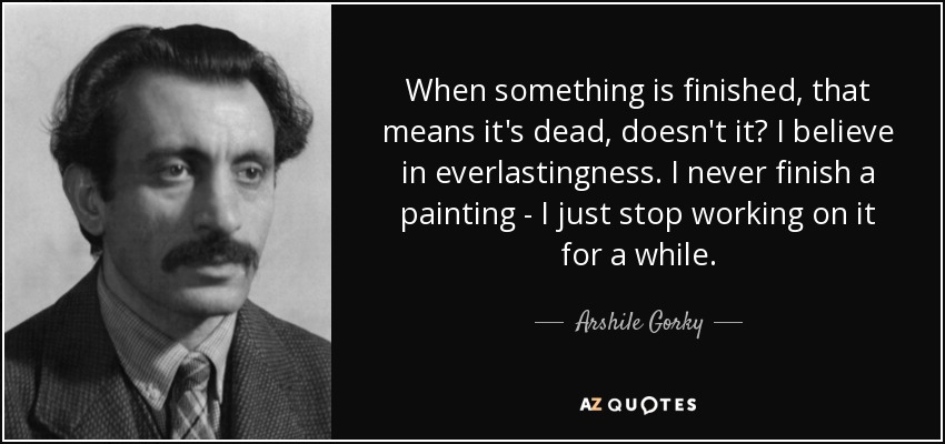 When something is finished, that means it's dead, doesn't it? I believe in everlastingness. I never finish a painting - I just stop working on it for a while. - Arshile Gorky