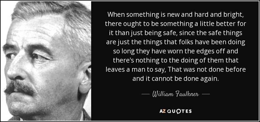 When something is new and hard and bright, there ought to be something a little better for it than just being safe, since the safe things are just the things that folks have been doing so long they have worn the edges off and there's nothing to the doing of them that leaves a man to say, That was not done before and it cannot be done again. - William Faulkner