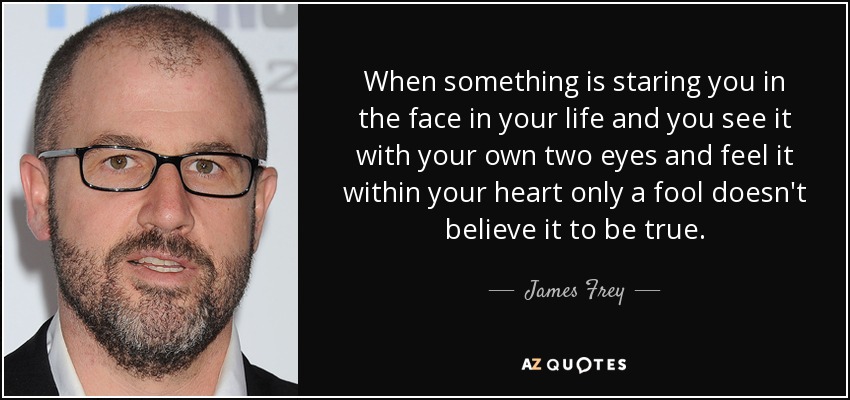 When something is staring you in the face in your life and you see it with your own two eyes and feel it within your heart only a fool doesn't believe it to be true. - James Frey