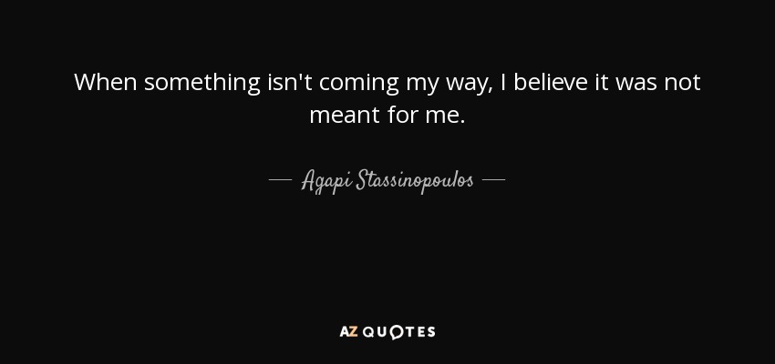 When something isn't coming my way, I believe it was not meant for me. - Agapi Stassinopoulos