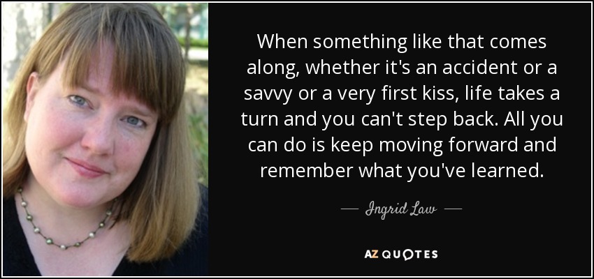 When something like that comes along, whether it's an accident or a savvy or a very first kiss, life takes a turn and you can't step back. All you can do is keep moving forward and remember what you've learned. - Ingrid Law