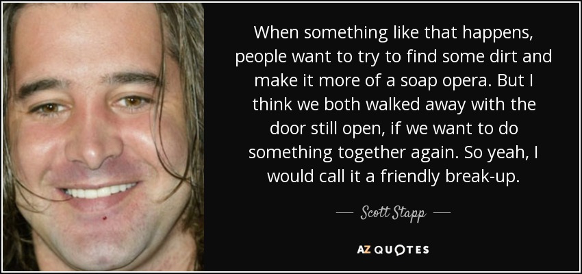 When something like that happens, people want to try to find some dirt and make it more of a soap opera. But I think we both walked away with the door still open, if we want to do something together again. So yeah, I would call it a friendly break-up. - Scott Stapp
