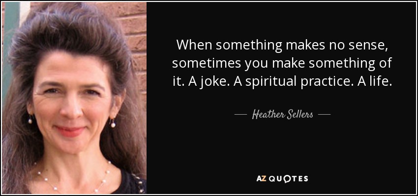 When something makes no sense, sometimes you make something of it. A joke. A spiritual practice. A life. - Heather Sellers
