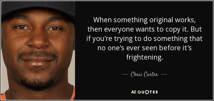When something original works, then everyone wants to copy it. But if you're trying to do something that no one's ever seen before it's frightening. - Chris Carter