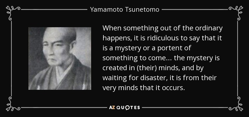 When something out of the ordinary happens, it is ridiculous to say that it is a mystery or a portent of something to come... the mystery is created in (their) minds, and by waiting for disaster, it is from their very minds that it occurs. - Yamamoto Tsunetomo