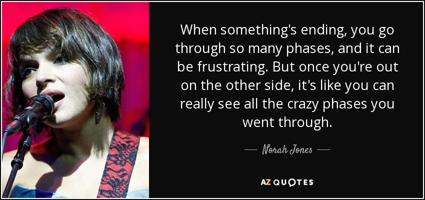 When something's ending, you go through so many phases, and it can be frustrating. But once you're out on the other side, it's like you can really see all the crazy phases you went through. - Norah Jones