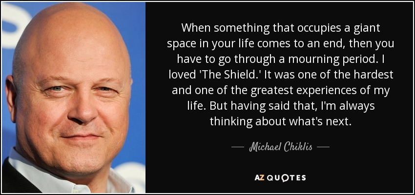 When something that occupies a giant space in your life comes to an end, then you have to go through a mourning period. I loved 'The Shield.' It was one of the hardest and one of the greatest experiences of my life. But having said that, I'm always thinking about what's next. - Michael Chiklis