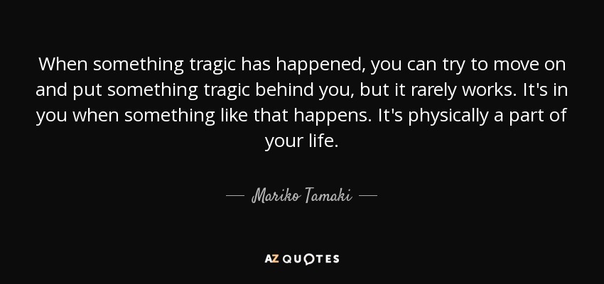 When something tragic has happened, you can try to move on and put something tragic behind you, but it rarely works. It's in you when something like that happens. It's physically a part of your life. - Mariko Tamaki
