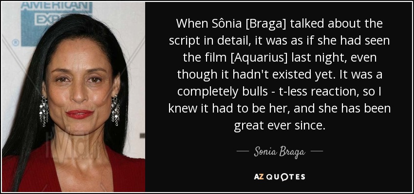 When Sônia [Braga] talked about the script in detail, it was as if she had seen the film [Aquarius] last night, even though it hadn't existed yet. It was a completely bulls - t-less reaction, so I knew it had to be her, and she has been great ever since. - Sonia Braga