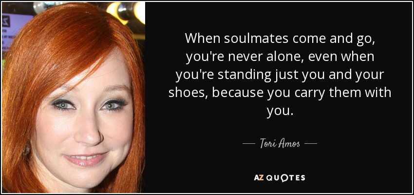 When soulmates come and go, you're never alone, even when you're standing just you and your shoes, because you carry them with you. - Tori Amos