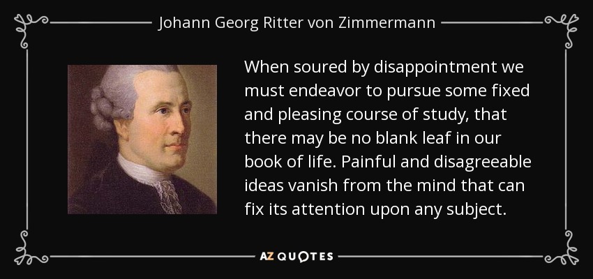 When soured by disappointment we must endeavor to pursue some fixed and pleasing course of study, that there may be no blank leaf in our book of life. Painful and disagreeable ideas vanish from the mind that can fix its attention upon any subject. - Johann Georg Ritter von Zimmermann