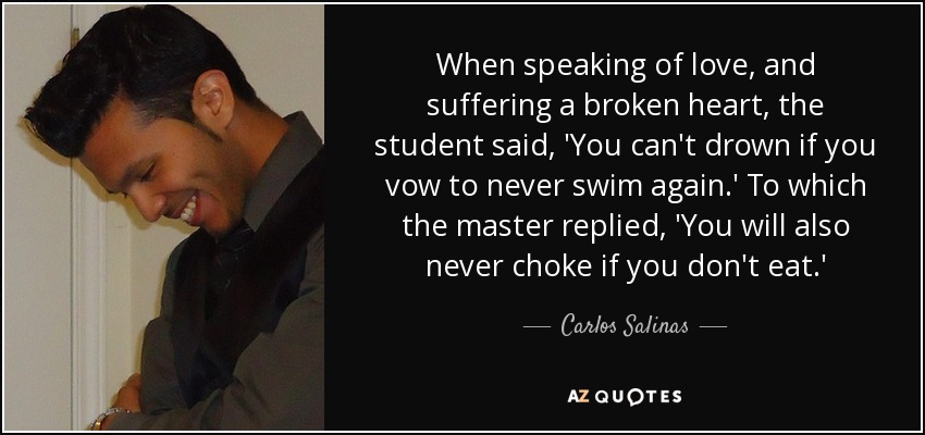 When speaking of love, and suffering a broken heart, the student said, 'You can't drown if you vow to never swim again.' To which the master replied, 'You will also never choke if you don't eat.' - Carlos Salinas