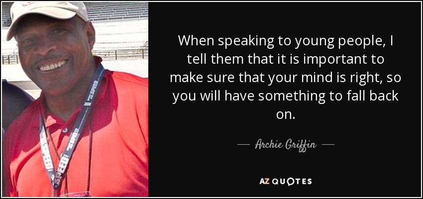 When speaking to young people, I tell them that it is important to make sure that your mind is right, so you will have something to fall back on. - Archie Griffin