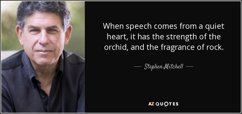 When speech comes from a quiet heart, it has the strength of the orchid, and the fragrance of rock. - Stephen Mitchell