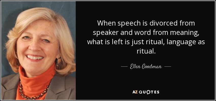 When speech is divorced from speaker and word from meaning, what is left is just ritual, language as ritual. - Ellen Goodman