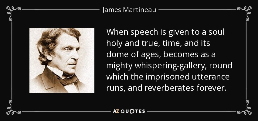 When speech is given to a soul holy and true, time, and its dome of ages, becomes as a mighty whispering-gallery, round which the imprisoned utterance runs, and reverberates forever. - James Martineau