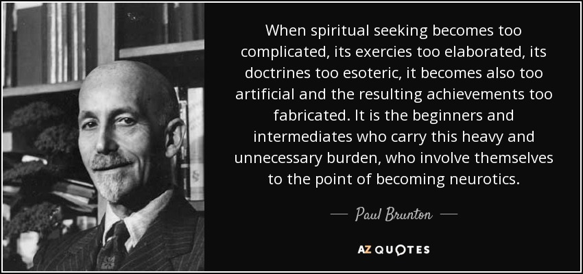 When spiritual seeking becomes too complicated, its exercies too elaborated, its doctrines too esoteric, it becomes also too artificial and the resulting achievements too fabricated. It is the beginners and intermediates who carry this heavy and unnecessary burden, who involve themselves to the point of becoming neurotics. - Paul Brunton