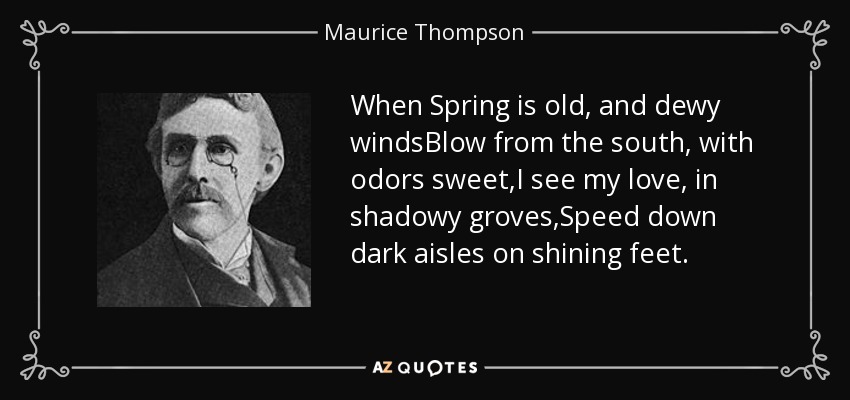 When Spring is old, and dewy windsBlow from the south, with odors sweet,I see my love, in shadowy groves,Speed down dark aisles on shining feet. - Maurice Thompson