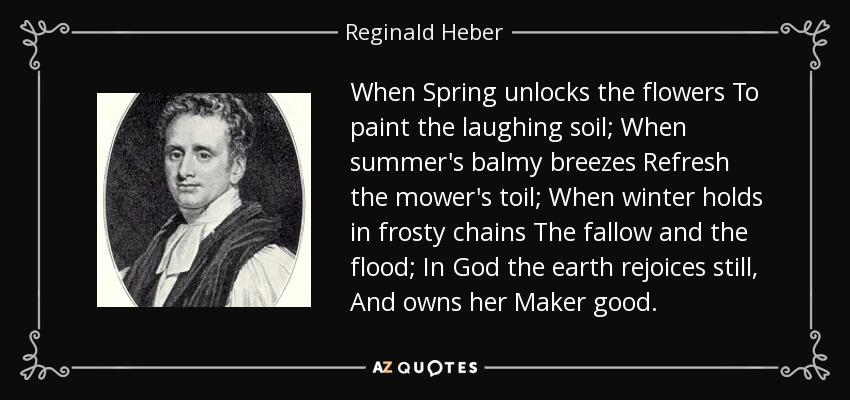 When Spring unlocks the flowers To paint the laughing soil; When summer's balmy breezes Refresh the mower's toil; When winter holds in frosty chains The fallow and the flood; In God the earth rejoices still, And owns her Maker good. - Reginald Heber