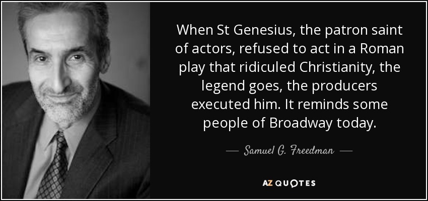 When St Genesius, the patron saint of actors, refused to act in a Roman play that ridiculed Christianity, the legend goes, the producers executed him. It reminds some people of Broadway today. - Samuel G. Freedman