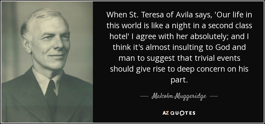 When St. Teresa of Avila says, 'Our life in this world is like a night in a second class hotel' I agree with her absolutely; and I think it's almost insulting to God and man to suggest that trivial events should give rise to deep concern on his part. - Malcolm Muggeridge