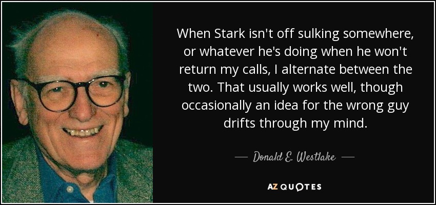 When Stark isn't off sulking somewhere, or whatever he's doing when he won't return my calls, I alternate between the two. That usually works well, though occasionally an idea for the wrong guy drifts through my mind. - Donald E. Westlake