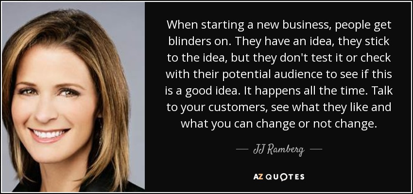 When starting a new business, people get blinders on. They have an idea, they stick to the idea, but they don't test it or check with their potential audience to see if this is a good idea. It happens all the time. Talk to your customers, see what they like and what you can change or not change. - JJ Ramberg