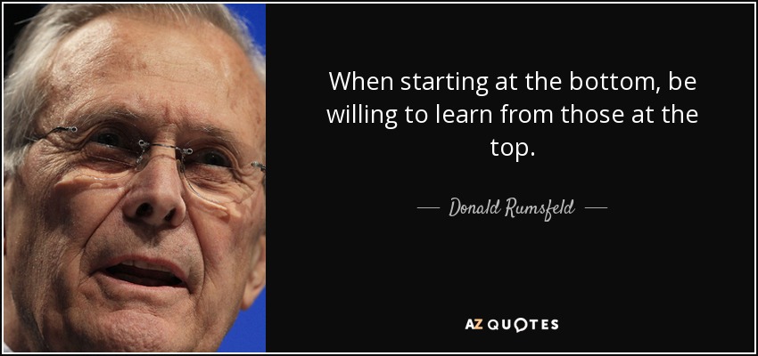When starting at the bottom, be willing to learn from those at the top. - Donald Rumsfeld