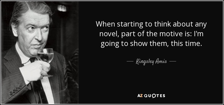 When starting to think about any novel, part of the motive is: I'm going to show them, this time. - Kingsley Amis