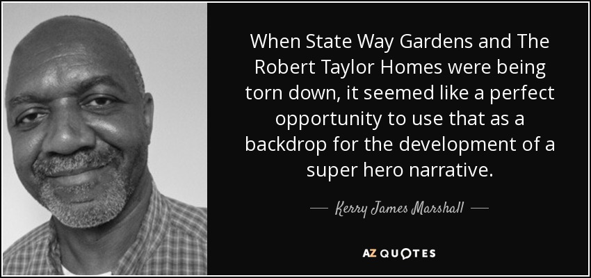 When State Way Gardens and The Robert Taylor Homes were being torn down, it seemed like a perfect opportunity to use that as a backdrop for the development of a super hero narrative. - Kerry James Marshall