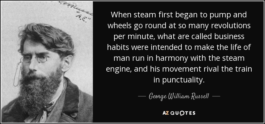 When steam first began to pump and wheels go round at so many revolutions per minute, what are called business habits were intended to make the life of man run in harmony with the steam engine, and his movement rival the train in punctuality. - George William Russell