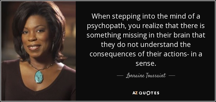 When stepping into the mind of a psychopath, you realize that there is something missing in their brain that they do not understand the consequences of their actions- in a sense. - Lorraine Toussaint