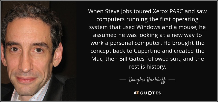 When Steve Jobs toured Xerox PARC and saw computers running the first operating system that used Windows and a mouse, he assumed he was looking at a new way to work a personal computer. He brought the concept back to Cupertino and created the Mac, then Bill Gates followed suit, and the rest is history. - Douglas Rushkoff