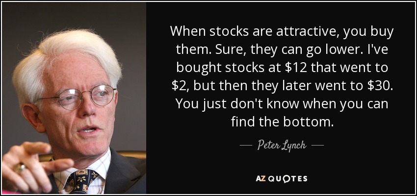 When stocks are attractive, you buy them. Sure, they can go lower. I've bought stocks at $12 that went to $2, but then they later went to $30. You just don't know when you can find the bottom. - Peter Lynch
