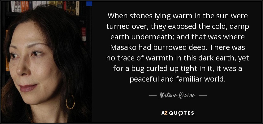 When stones lying warm in the sun were turned over, they exposed the cold, damp earth underneath; and that was where Masako had burrowed deep. There was no trace of warmth in this dark earth, yet for a bug curled up tight in it, it was a peaceful and familiar world. - Natsuo Kirino