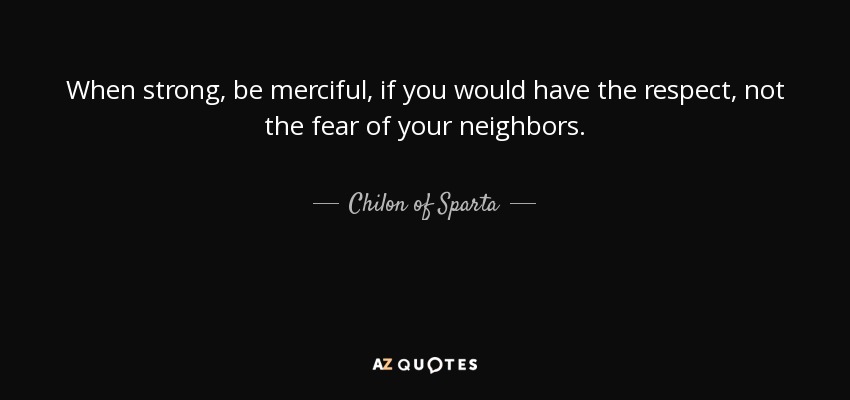 When strong, be merciful, if you would have the respect, not the fear of your neighbors. - Chilon of Sparta