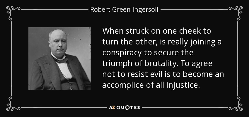 When struck on one cheek to turn the other, is really joining a conspiracy to secure the triumph of brutality. To agree not to resist evil is to become an accomplice of all injustice. - Robert Green Ingersoll
