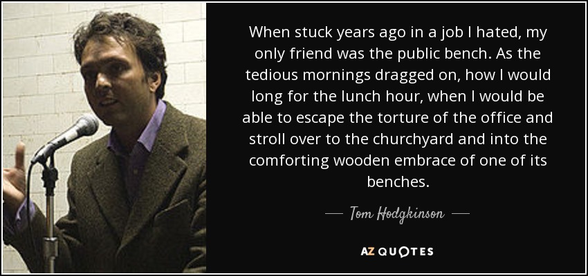 When stuck years ago in a job I hated, my only friend was the public bench. As the tedious mornings dragged on, how I would long for the lunch hour, when I would be able to escape the torture of the office and stroll over to the churchyard and into the comforting wooden embrace of one of its benches. - Tom Hodgkinson