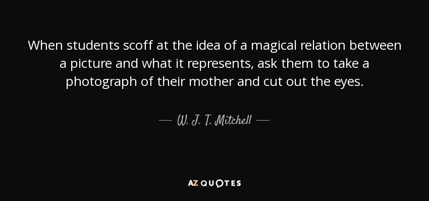 When students scoff at the idea of a magical relation between a picture and what it represents, ask them to take a photograph of their mother and cut out the eyes. - W. J. T. Mitchell
