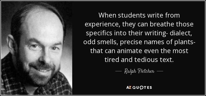 When students write from experience, they can breathe those specifics into their writing- dialect, odd smells, precise names of plants- that can animate even the most tired and tedious text. - Ralph Fletcher