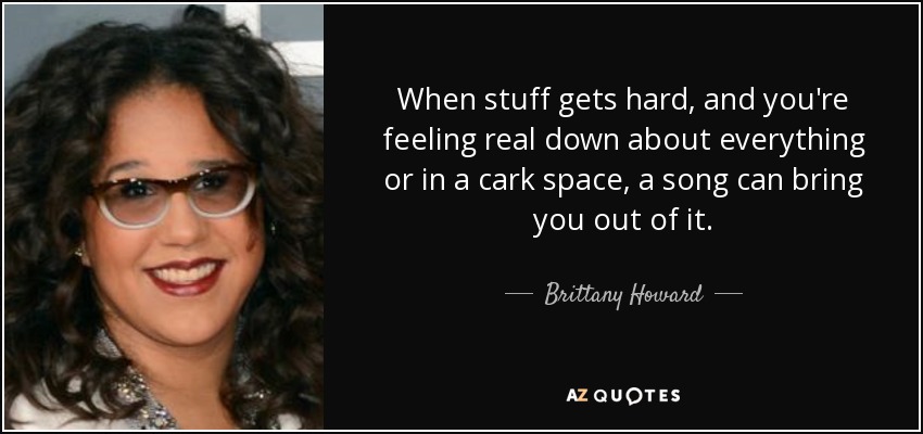 When stuff gets hard, and you're feeling real down about everything or in a cark space, a song can bring you out of it. - Brittany Howard