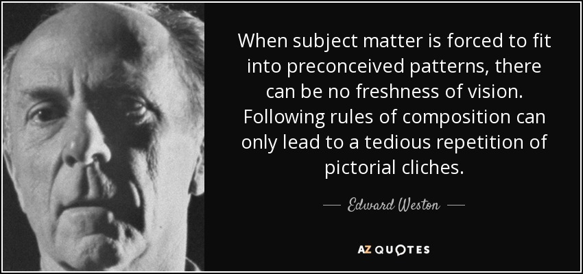 When subject matter is forced to fit into preconceived patterns, there can be no freshness of vision. Following rules of composition can only lead to a tedious repetition of pictorial cliches. - Edward Weston