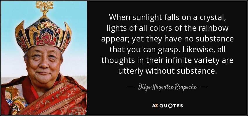 When sunlight falls on a crystal, lights of all colors of the rainbow appear; yet they have no substance that you can grasp. Likewise, all thoughts in their infinite variety are utterly without substance. - Dilgo Khyentse Rinpoche