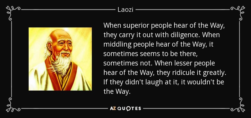 When superior people hear of the Way, they carry it out with diligence. When middling people hear of the Way, it sometimes seems to be there, sometimes not. When lesser people hear of the Way, they ridicule it greatly. If they didn't laugh at it, it wouldn't be the Way. - Laozi