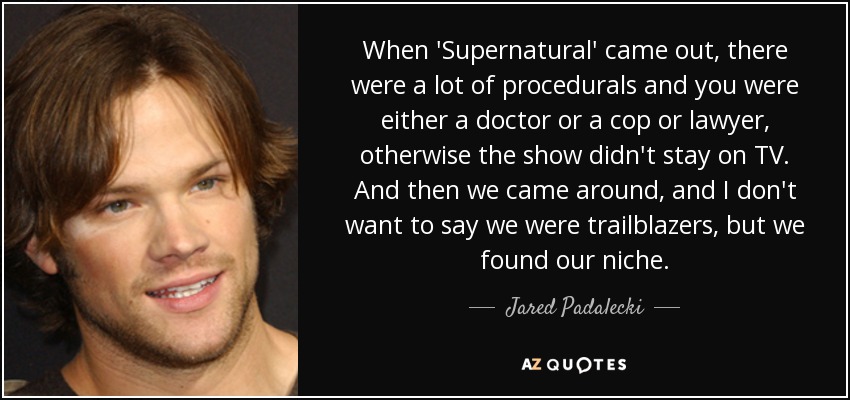 When 'Supernatural' came out, there were a lot of procedurals and you were either a doctor or a cop or lawyer, otherwise the show didn't stay on TV. And then we came around, and I don't want to say we were trailblazers, but we found our niche. - Jared Padalecki