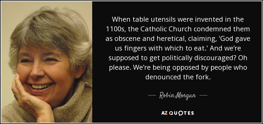 When table utensils were invented in the 1100s, the Catholic Church condemned them as obscene and heretical, claiming, 'God gave us fingers with which to eat.' And we're supposed to get politically discouraged? Oh please. We're being opposed by people who denounced the fork. - Robin Morgan