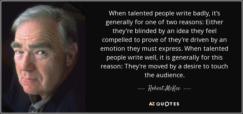 When talented people write badly, it's generally for one of two reasons: Either they're blinded by an idea they feel compelled to prove of they're driven by an emotion they must express. When talented people write well, it is generally for this reason: They're moved by a desire to touch the audience. - Robert McKee